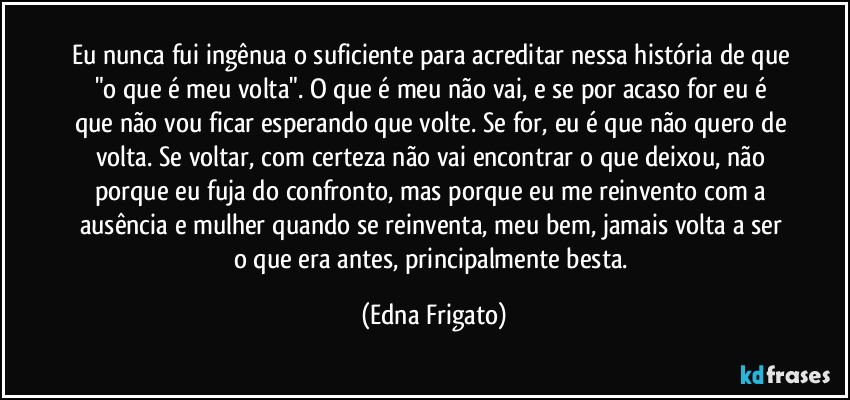 Eu nunca fui ingênua o suficiente para acreditar nessa história de que "o que é meu volta". O que é meu não vai, e se por acaso for eu é que não vou ficar esperando que volte. Se for, eu é que não quero de volta. Se voltar, com certeza não vai encontrar o que deixou, não porque eu fuja do confronto, mas porque eu me reinvento com a ausência e mulher quando se reinventa, meu bem, jamais volta a ser o que era antes, principalmente besta. (Edna Frigato)