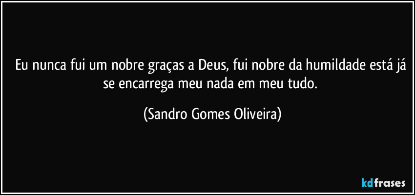 Eu nunca fui um nobre graças a Deus, fui nobre da humildade está já se encarrega meu nada em meu tudo. (Sandro Gomes Oliveira)