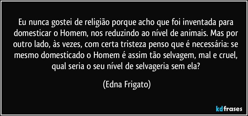 Eu nunca gostei de religião porque acho que foi inventada para domesticar o Homem, nos reduzindo ao nível de animais. Mas por outro lado, às vezes, com certa tristeza penso que é necessária: se mesmo domesticado o Homem é assim tão selvagem, mal e cruel, qual seria o seu nível de selvageria sem ela? (Edna Frigato)