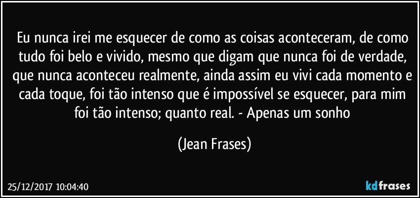 Eu nunca irei me esquecer de como as coisas aconteceram, de como tudo foi belo e vivido, mesmo que digam que nunca foi de verdade, que nunca aconteceu realmente, ainda assim eu vivi cada momento e cada toque, foi tão intenso que é impossível se esquecer, para mim foi tão intenso; quanto real. - Apenas um sonho (Jean Frases)