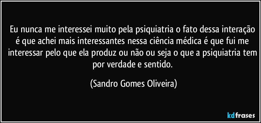 Eu nunca me interessei muito pela psiquiatria o fato dessa interação é que achei mais interessantes nessa ciência médica é que fui me interessar pelo que ela produz ou não ou seja o que a psiquiatria tem por verdade e sentido. (Sandro Gomes Oliveira)