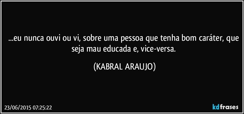 ...eu nunca ouvi ou vi, sobre uma pessoa que tenha bom caráter, que seja mau educada e, vice-versa. (KABRAL ARAUJO)