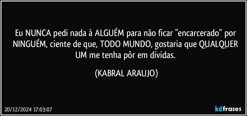 Eu NUNCA pedi nada à ALGUÉM  para não ficar "encarcerado" por NINGUÉM, ciente de que, TODO MUNDO, gostaria que QUALQUER UM me tenha pôr em dívidas. (KABRAL ARAUJO)