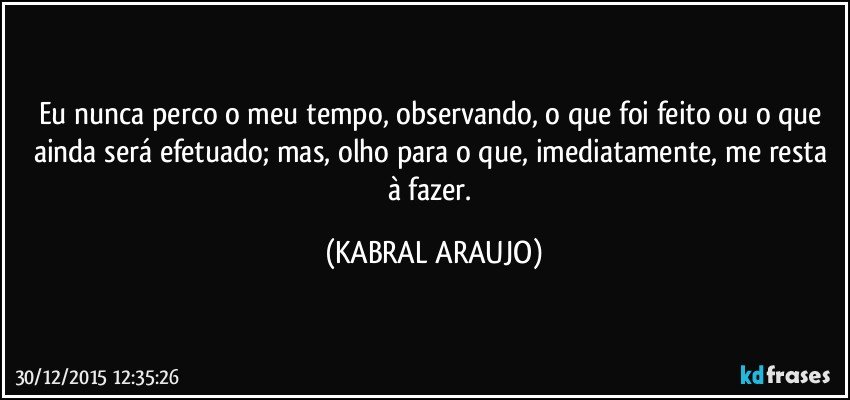 Eu nunca perco o meu tempo, observando, o que foi feito ou o que ainda será efetuado; mas, olho para o que, imediatamente, me resta à fazer. (KABRAL ARAUJO)