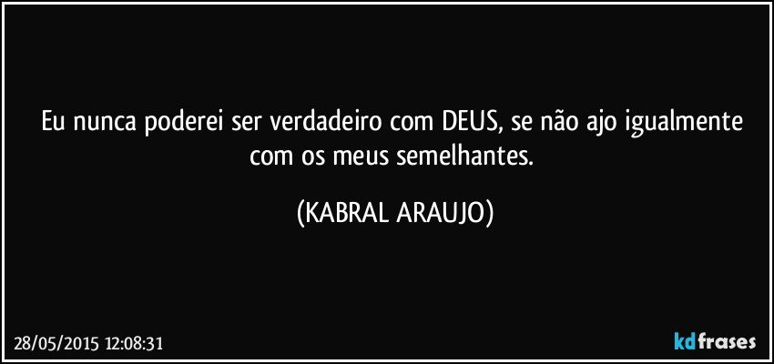 Eu nunca poderei ser verdadeiro com DEUS, se não ajo igualmente com os meus semelhantes. (KABRAL ARAUJO)