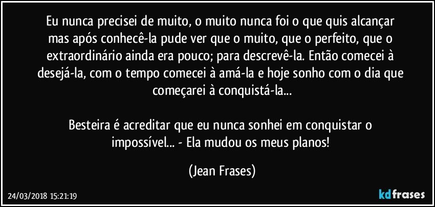 Eu nunca precisei de muito, o muito nunca foi o que quis alcançar mas após conhecê-la pude ver que o muito, que o perfeito, que o extraordinário ainda era pouco; para descrevê-la. Então comecei à desejá-la, com o tempo comecei à amá-la e hoje sonho com o dia que começarei à conquistá-la...

Besteira é acreditar que eu nunca sonhei em conquistar o impossível... - Ela mudou os meus planos! (Jean Frases)