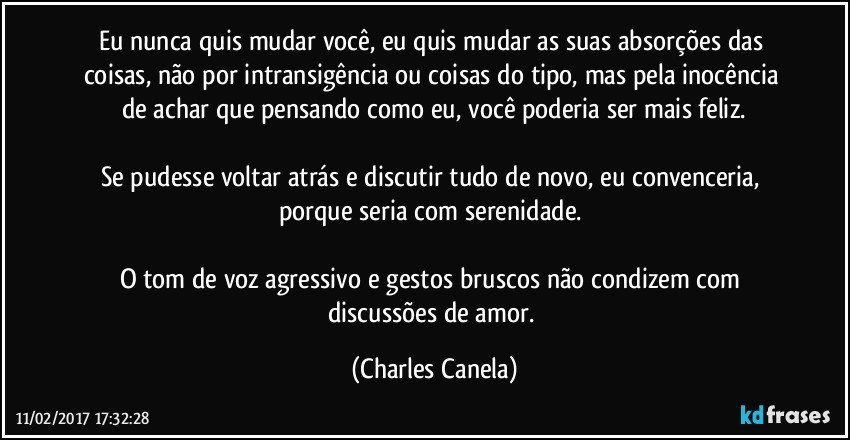 Eu nunca quis mudar você, eu quis mudar as suas absorções das coisas, não por intransigência ou coisas do tipo, mas pela inocência de achar que pensando como eu, você poderia ser mais feliz.

Se pudesse voltar atrás e discutir tudo de novo, eu convenceria, porque seria com serenidade. 

O tom de voz  agressivo e gestos bruscos não condizem com discussões de amor. (Charles Canela)