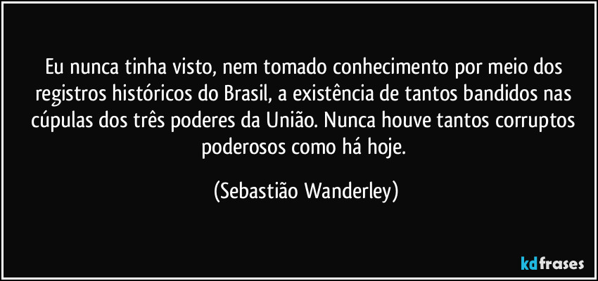 Eu nunca tinha visto, nem tomado conhecimento por meio dos registros históricos do Brasil, a existência de tantos bandidos nas cúpulas dos três poderes da União. Nunca houve tantos corruptos poderosos como há hoje. (Sebastião Wanderley)
