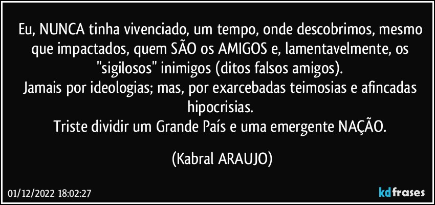 Eu, NUNCA tinha vivenciado, um tempo, onde descobrimos, mesmo que impactados, quem SÃO os AMIGOS e, lamentavelmente, os "sigilosos" inimigos (ditos falsos amigos). 
Jamais por ideologias; mas, por exarcebadas teimosias e afincadas hipocrisias. 
Triste dividir um Grande País e uma emergente NAÇÃO. (KABRAL ARAUJO)