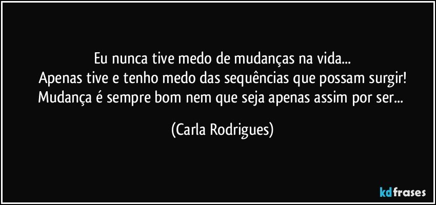 Eu nunca tive medo de mudanças na vida...
Apenas tive e tenho medo das sequências que possam surgir!
Mudança é sempre bom nem que seja apenas assim por ser... (Carla Rodrigues)