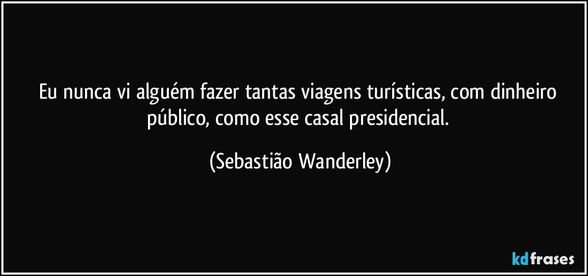 Eu nunca vi alguém fazer tantas viagens turísticas, com dinheiro público, como esse casal presidencial. (Sebastião Wanderley)