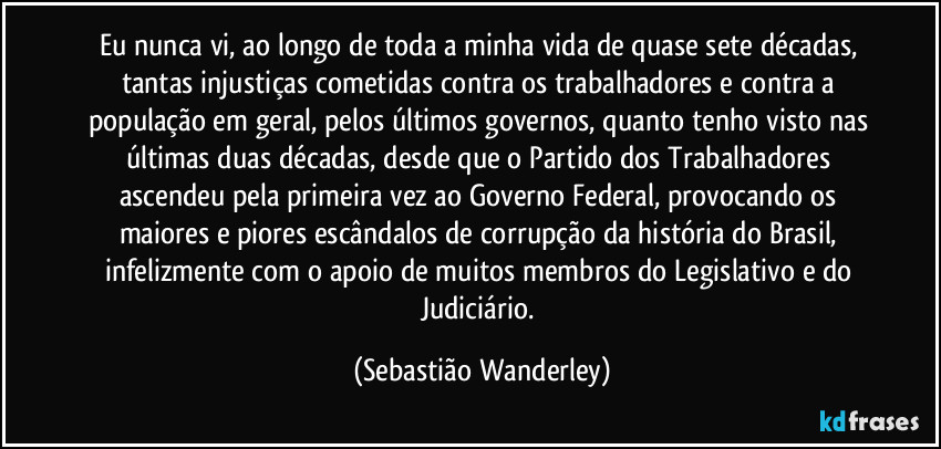 Eu nunca vi, ao longo de toda a minha vida de quase sete décadas, tantas injustiças cometidas contra os trabalhadores e contra a população em geral, pelos últimos governos, quanto tenho visto nas últimas duas décadas, desde que o Partido dos Trabalhadores ascendeu pela primeira vez ao Governo Federal, provocando os maiores e piores escândalos de corrupção da história do Brasil, infelizmente com o apoio de muitos membros do Legislativo e do Judiciário. (Sebastião Wanderley)