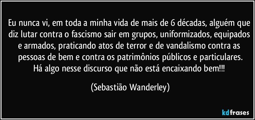 Eu nunca vi, em toda a minha vida de mais de 6 décadas, alguém que diz lutar contra o fascismo sair em grupos, uniformizados, equipados e armados, praticando atos de terror e de vandalismo contra as pessoas de bem e contra os patrimônios públicos e particulares.
Há algo nesse discurso que não está encaixando bem!!! (Sebastião Wanderley)