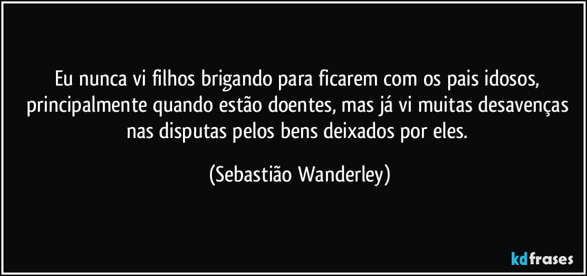 Eu nunca vi filhos brigando para ficarem com os pais idosos, principalmente quando estão doentes, mas já vi muitas desavenças nas disputas pelos bens deixados por eles. (Sebastião Wanderley)