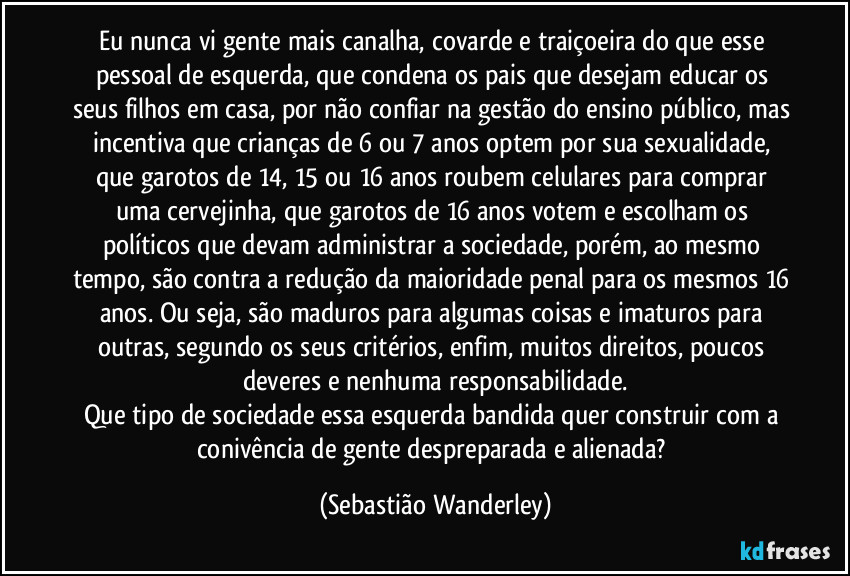 Eu nunca vi gente mais canalha, covarde e traiçoeira do que esse pessoal de esquerda, que condena os pais que desejam educar os seus filhos em casa, por não confiar na gestão do ensino público, mas incentiva que crianças de 6 ou 7 anos optem por sua sexualidade, que garotos de 14, 15 ou 16 anos roubem celulares para comprar uma cervejinha, que garotos de 16 anos votem e escolham os políticos que devam administrar a sociedade, porém, ao mesmo tempo, são contra a redução da maioridade penal para os mesmos 16 anos. Ou seja, são maduros para algumas coisas e imaturos para outras, segundo os seus critérios, enfim, muitos direitos, poucos deveres e nenhuma responsabilidade.
Que tipo de sociedade essa esquerda bandida quer construir com a conivência de gente despreparada e alienada? (Sebastião Wanderley)