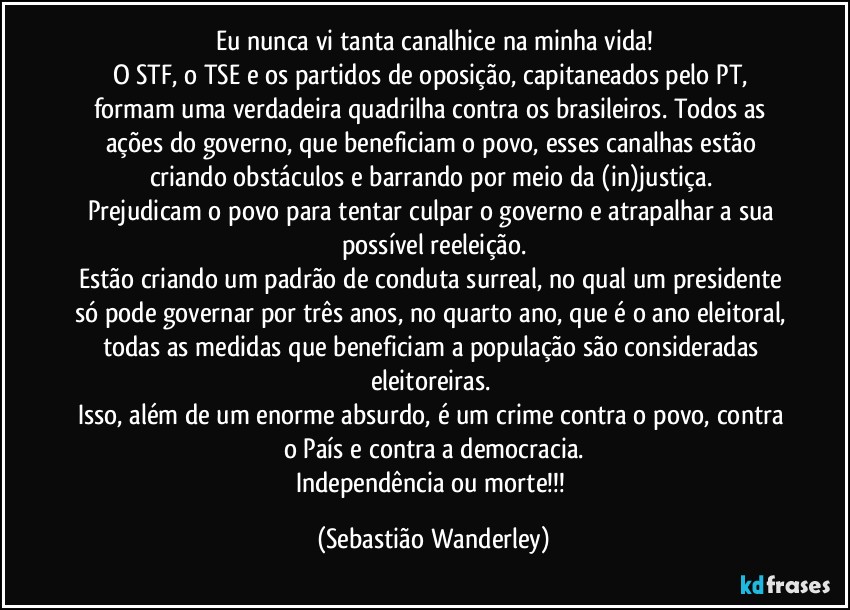 Eu nunca vi tanta canalhice na minha vida!
O STF, o TSE e os partidos de oposição, capitaneados pelo PT, formam uma verdadeira quadrilha contra os brasileiros. Todos as ações do governo, que beneficiam o povo, esses canalhas estão criando obstáculos e barrando por meio da (in)justiça. 
Prejudicam o povo para tentar culpar o governo e atrapalhar a sua possível reeleição.
Estão criando um padrão de conduta surreal, no qual um presidente só pode governar por três anos, no quarto ano, que é o ano eleitoral, todas as medidas que beneficiam a população são consideradas eleitoreiras. 
Isso, além de um enorme absurdo, é um crime contra o povo, contra o País e contra a democracia.
Independência ou morte!!! (Sebastião Wanderley)