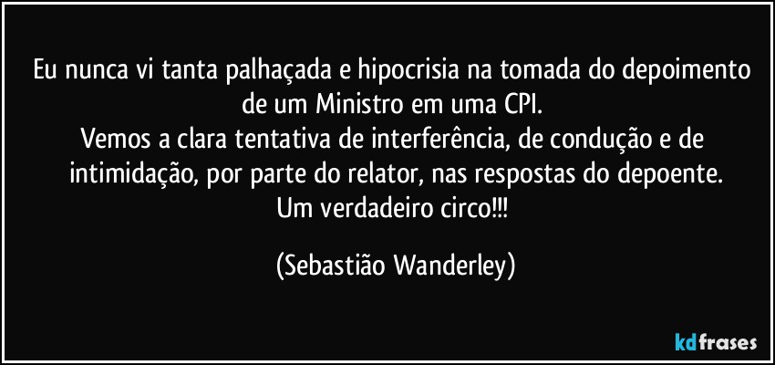 Eu nunca vi tanta palhaçada e hipocrisia na tomada do depoimento de um Ministro em uma CPI. 
Vemos a clara tentativa de interferência, de condução e de intimidação, por parte do relator, nas respostas do depoente.
Um verdadeiro circo!!! (Sebastião Wanderley)