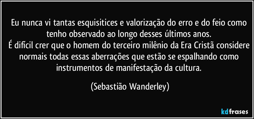 Eu nunca vi tantas esquisitices e valorização do erro e do feio como tenho observado ao longo desses últimos anos. 
É difícil crer que o homem do terceiro milênio da Era Cristã considere normais todas essas aberrações que estão se espalhando como instrumentos de manifestação da cultura. (Sebastião Wanderley)