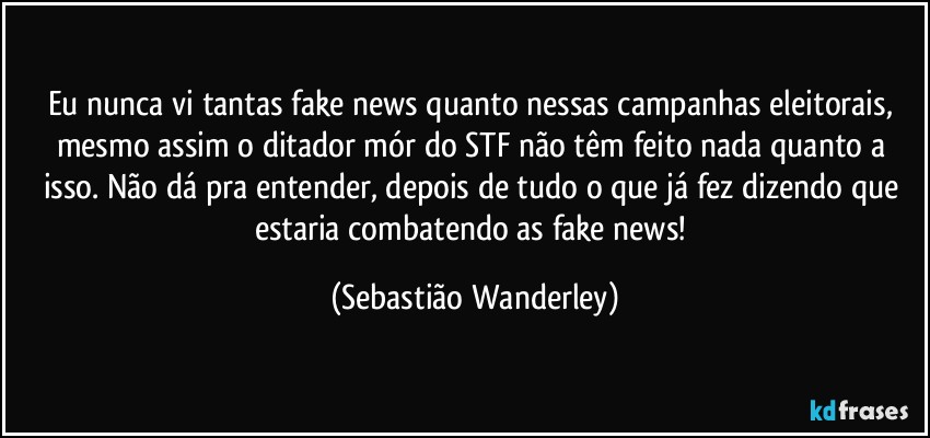 Eu nunca vi tantas fake news quanto nessas campanhas eleitorais, mesmo assim o ditador mór do STF não têm feito nada quanto a isso. Não dá pra entender, depois de tudo o que já fez dizendo que estaria combatendo as fake news! (Sebastião Wanderley)