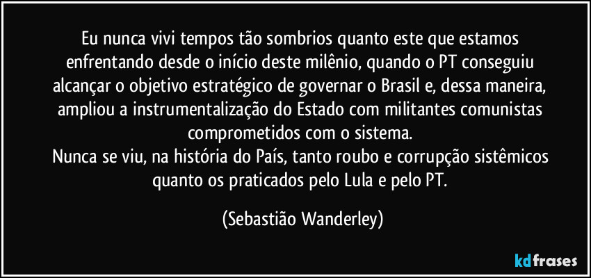 Eu nunca vivi tempos tão sombrios quanto este que estamos enfrentando desde o início deste milênio, quando o PT conseguiu alcançar o objetivo estratégico de governar o Brasil e, dessa maneira, ampliou a instrumentalização do Estado com militantes comunistas comprometidos com o sistema. 
Nunca se viu, na história do País, tanto roubo e corrupção sistêmicos quanto os praticados pelo Lula e pelo PT. (Sebastião Wanderley)
