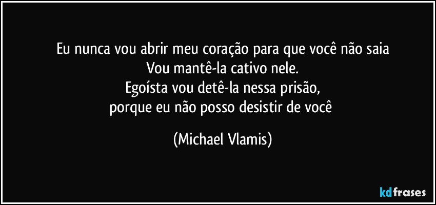 Eu nunca vou abrir meu coração para que você não saia
Vou mantê-la cativo nele.
Egoísta vou detê-la nessa prisão,
porque eu não posso desistir de você (Michael Vlamis)