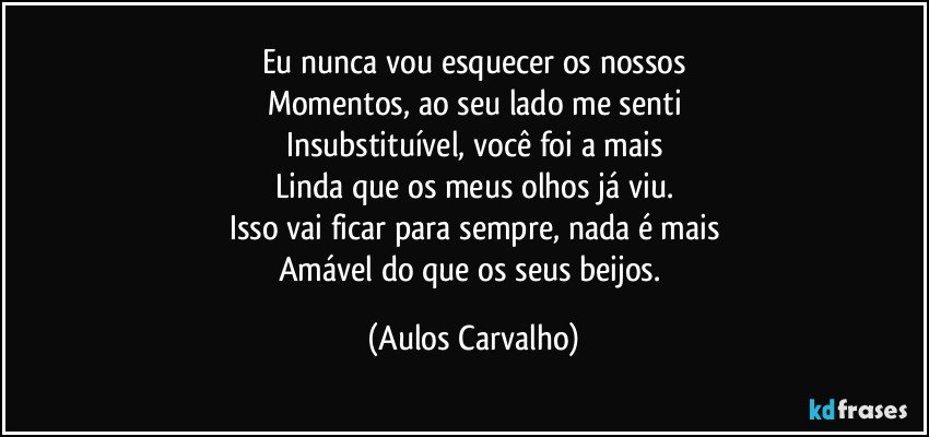 Eu nunca vou esquecer os nossos
Momentos, ao seu lado me senti
Insubstituível, você foi a mais
Linda que os meus olhos já viu.
Isso vai ficar para sempre, nada é mais
Amável do que os seus beijos. (Aulos Carvalho)