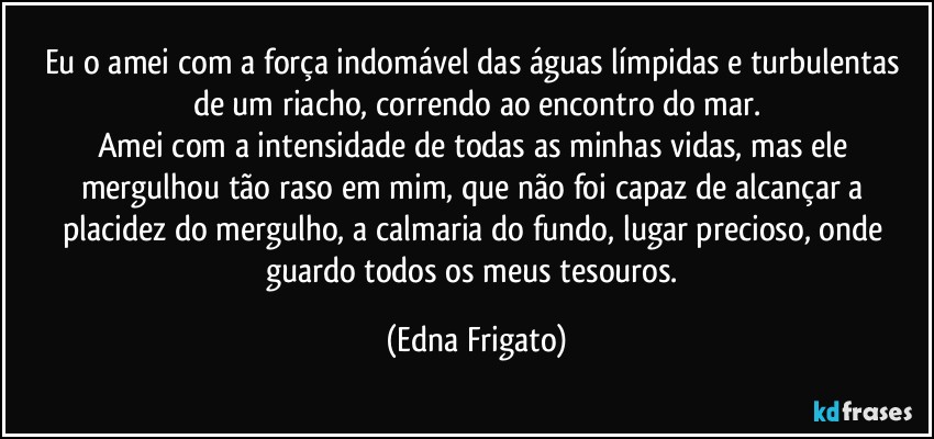 Eu o amei com a força indomável das águas límpidas e turbulentas de um riacho, correndo ao encontro do mar.
Amei com a intensidade de todas as minhas vidas, mas ele mergulhou tão raso em mim, que não foi capaz de alcançar a placidez do mergulho, a calmaria do fundo, lugar precioso, onde guardo todos os meus tesouros. (Edna Frigato)