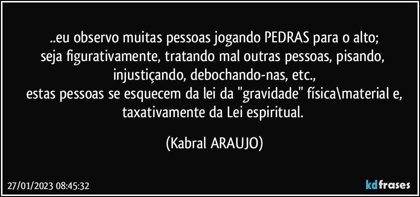 ..eu observo muitas pessoas jogando PEDRAS para o alto;
seja figurativamente, tratando mal outras pessoas, pisando, injustiçando, debochando-nas, etc.,
estas pessoas se esquecem da lei da "gravidade" física\material e,
taxativamente da Lei espiritual. (KABRAL ARAUJO)