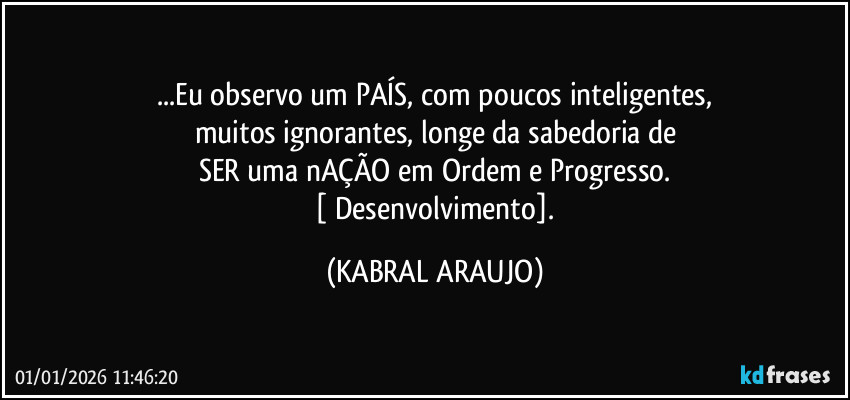 ...Eu observo um PAÍS, com poucos inteligentes,
muitos ignorantes, longe da sabedoria de
SER uma nAÇÃO em Ordem e Progresso.
 [ Desenvolvimento]. (KABRAL ARAUJO)