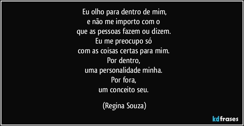 Eu olho para dentro de mim,
e não me importo com o 
que as pessoas fazem ou dizem. 
Eu me preocupo só 
com as coisas certas para mim. 
Por dentro, 
uma personalidade minha. 
Por fora, 
um conceito seu. (Regina Souza)