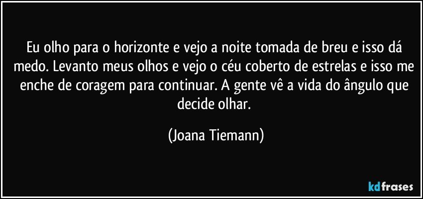 Eu olho para o horizonte e vejo a noite tomada de breu e isso dá medo. Levanto meus olhos e vejo o céu coberto de estrelas e isso me enche de coragem para continuar.  A gente vê a vida  do ângulo que decide olhar. (Joana Tiemann)