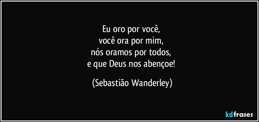 Eu oro por você, 
você ora por mim, 
nós oramos por todos, 
e que Deus nos abençoe! (Sebastião Wanderley)