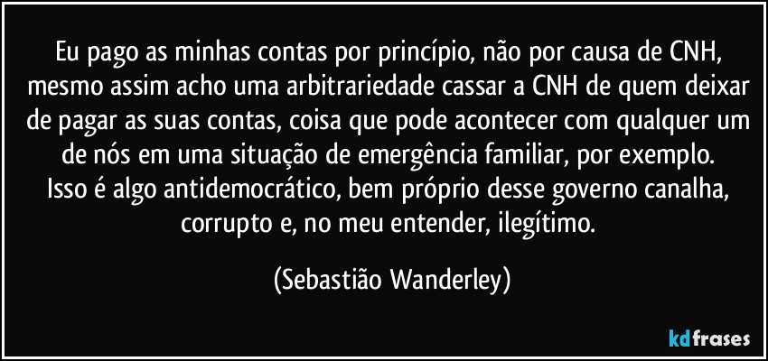 Eu pago as minhas contas por princípio, não por causa de CNH, mesmo assim acho uma arbitrariedade cassar a CNH de quem deixar de pagar as suas contas, coisa que pode acontecer com qualquer um de nós em uma situação de emergência familiar, por exemplo. 
Isso é algo antidemocrático, bem próprio desse governo canalha, corrupto e, no meu entender, ilegítimo. (Sebastião Wanderley)