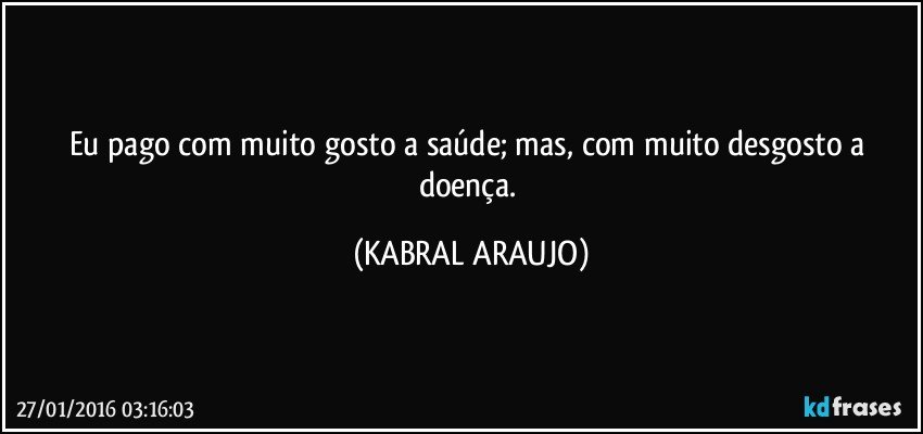 Eu pago com muito gosto a saúde; mas, com muito desgosto a doença. (KABRAL ARAUJO)