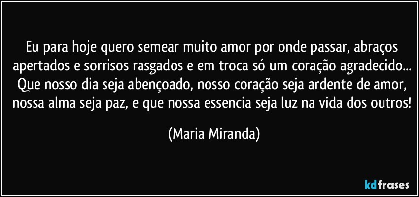 Eu para hoje quero semear muito amor por onde passar, abraços apertados e sorrisos rasgados e em troca só um coração agradecido... Que nosso dia seja abençoado, nosso coração seja ardente de amor, nossa alma seja paz, e que nossa essencia seja luz na vida dos outros! (Maria Miranda)