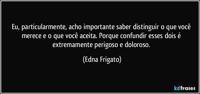 Eu, particularmente, acho importante saber distinguir o que você merece e o que você aceita. Porque confundir esses dois é extremamente perigoso e doloroso. (Edna Frigato)