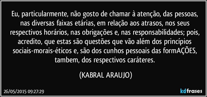 Eu, particularmente, não gosto de chamar à atenção, das pessoas, nas diversas faixas etárias, em relação aos atrasos, nos seus respectivos horários, nas obrigações e, nas responsabilidades; pois, acredito, que estas são questões que vão além dos princípios sociais-morais-éticos e, são dos cunhos pessoais das formAÇÕES, tambem, dos respectivos caráteres. (KABRAL ARAUJO)