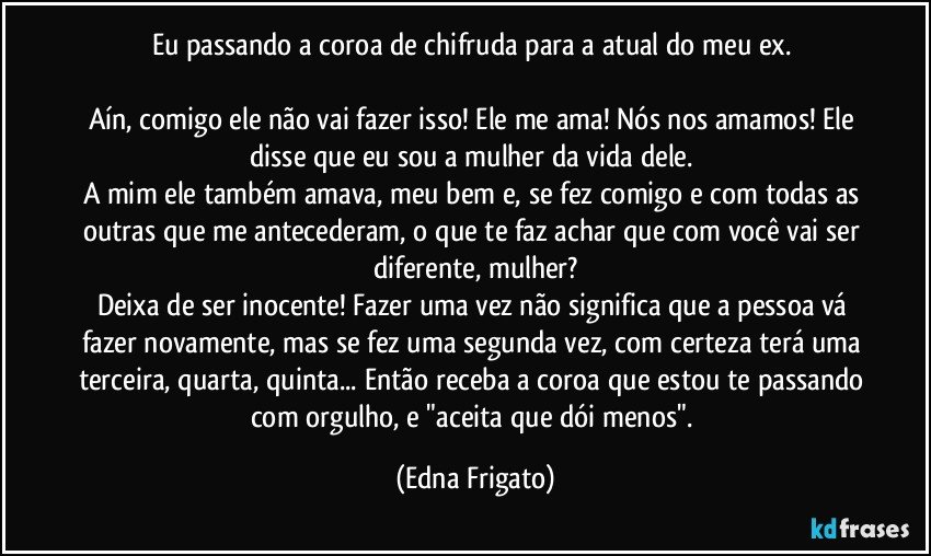 Eu passando a coroa de chifruda para a atual do meu ex. 

Aín, comigo ele não vai fazer isso! Ele me ama! Nós nos amamos! Ele disse que eu sou a mulher da vida dele. 
A mim ele também amava, meu bem e, se fez comigo e com todas as outras que me antecederam, o que te faz achar que com você vai ser diferente, mulher?
Deixa de ser inocente! Fazer uma vez não significa que a pessoa vá fazer novamente, mas se fez uma segunda vez, com certeza terá uma terceira, quarta, quinta... Então receba a coroa que estou te passando com orgulho, e "aceita que dói menos". (Edna Frigato)