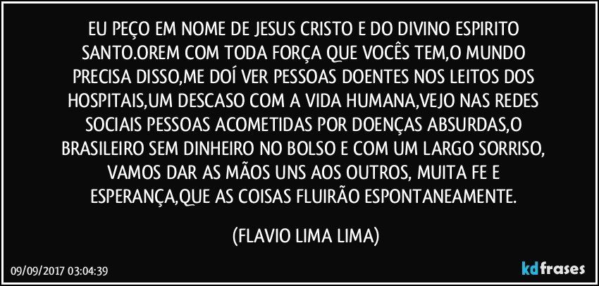 EU PEÇO EM NOME DE JESUS CRISTO E DO DIVINO ESPIRITO SANTO.OREM COM TODA FORÇA QUE VOCÊS TEM,O MUNDO PRECISA DISSO,ME DOÍ VER PESSOAS DOENTES NOS LEITOS DOS HOSPITAIS,UM DESCASO COM A VIDA HUMANA,VEJO NAS REDES SOCIAIS PESSOAS ACOMETIDAS POR DOENÇAS ABSURDAS,O BRASILEIRO SEM DINHEIRO NO BOLSO E COM UM LARGO SORRISO, VAMOS DAR AS MÃOS UNS AOS OUTROS, MUITA FE E ESPERANÇA,QUE AS COISAS FLUIRÃO ESPONTANEAMENTE. (FLAVIO LIMA LIMA)