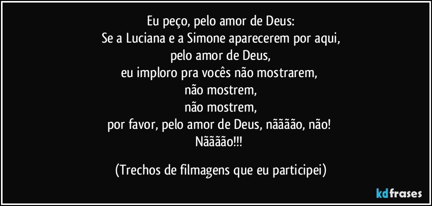 Eu peço, pelo amor de Deus:
Se a Luciana e a Simone aparecerem por aqui,
pelo amor de Deus,
eu imploro pra vocês não mostrarem, 
não mostrem,
não mostrem,
por favor, pelo amor de Deus, nãããão, não! 
Nãããão!!! (Trechos de filmagens que eu participei)