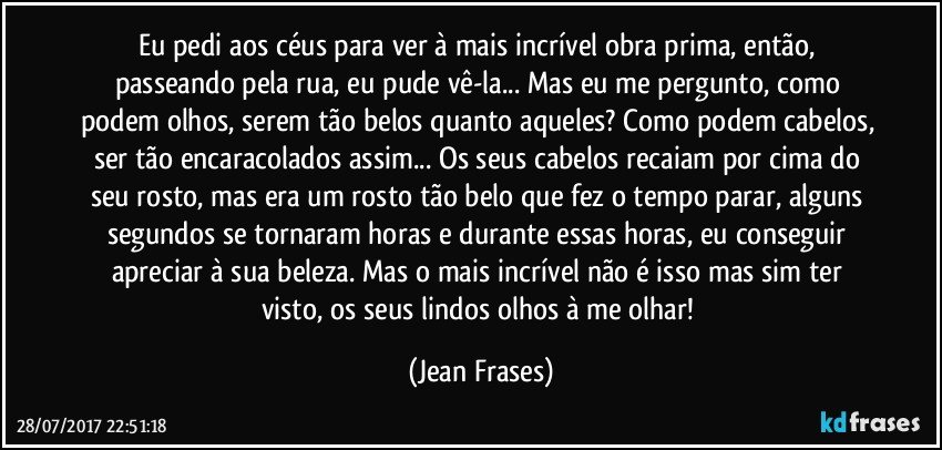 Eu pedi aos céus para ver à mais incrível obra prima, então, passeando pela rua, eu pude vê-la... Mas eu me pergunto, como podem olhos, serem tão belos quanto aqueles? Como podem cabelos, ser tão encaracolados assim... Os seus cabelos recaiam por cima do seu rosto, mas era um rosto tão belo que fez o tempo parar, alguns segundos se tornaram horas e durante essas horas, eu conseguir apreciar à sua beleza. Mas o mais incrível não é isso mas sim ter visto, os seus lindos olhos à me olhar! (Jean Frases)