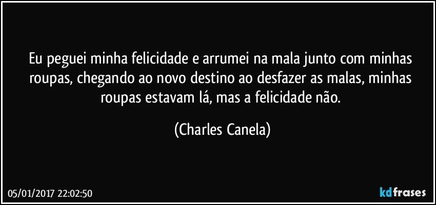 Eu peguei minha felicidade e arrumei na mala junto com minhas roupas, chegando ao novo destino ao desfazer as malas, minhas roupas estavam lá, mas a felicidade não. (Charles Canela)