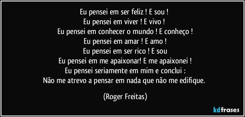 Eu pensei em ser feliz ! E sou ! 
Eu pensei em viver ! E vivo ! 
Eu pensei em conhecer o mundo ! E conheço !
Eu pensei em amar ! E amo !
Eu pensei em ser rico ! E sou
Eu pensei em me apaixonar! E me apaixonei !
Eu pensei seriamente em mim e conclui :
Não me atrevo a pensar em nada que não me edifique. (Roger Freitas)