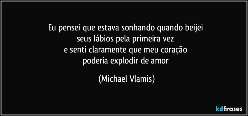 Eu pensei que estava sonhando quando beijei 
seus lábios pela primeira vez 
e senti claramente que meu coração 
poderia explodir de amor (Michael Vlamis)