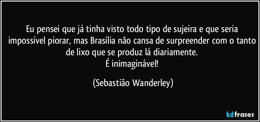 Eu pensei que já tinha visto todo tipo de sujeira e que seria impossível piorar, mas Brasília não cansa de surpreender com o tanto de lixo que se produz lá diariamente. 
É inimaginável! (Sebastião Wanderley)