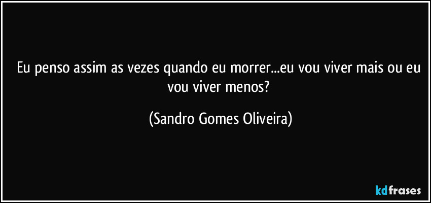 Eu penso assim as vezes quando eu morrer...eu vou viver mais ou eu vou viver menos? (Sandro Gomes Oliveira)