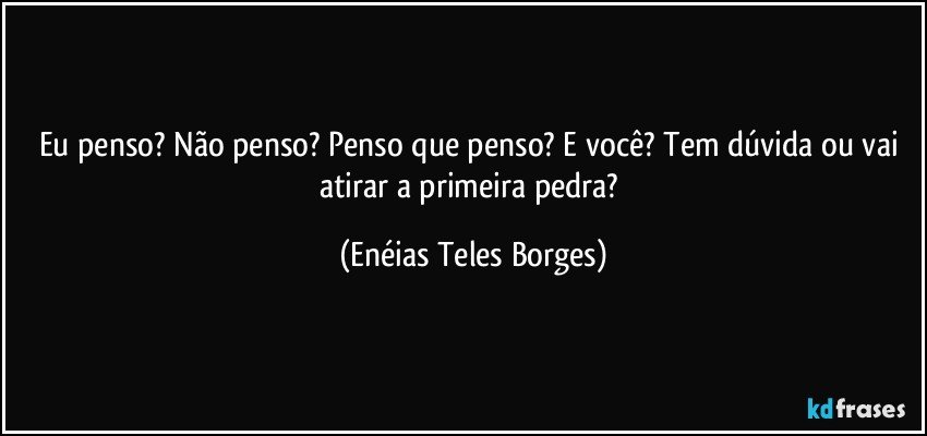 Eu penso?  Não penso? Penso que penso? E você?  Tem dúvida ou vai atirar a primeira pedra? (Enéias Teles Borges)