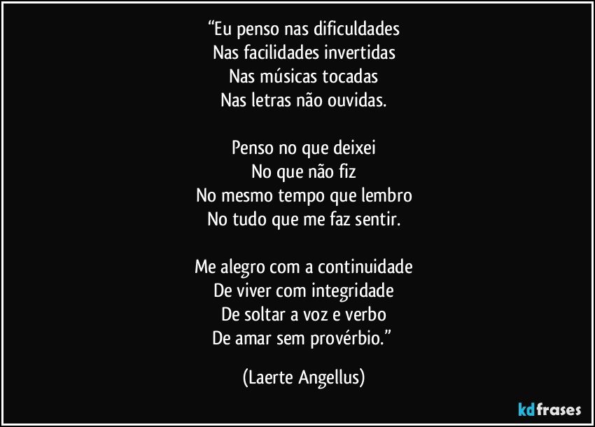 “Eu penso nas dificuldades
Nas facilidades invertidas
Nas músicas tocadas
Nas letras não ouvidas.

Penso no que deixei
No que não fiz
No mesmo tempo que lembro
No tudo que me faz sentir.

Me alegro com a continuidade
De viver com integridade
De soltar a voz e verbo
De amar sem provérbio.” (Laerte Angellus)