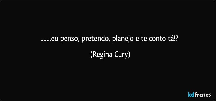 ...eu penso, pretendo, planejo e te conto tá!? (Regina Cury)