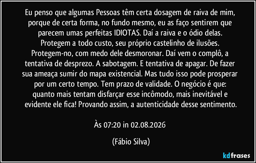 Eu penso que algumas Pessoas têm certa dosagem de raiva de mim, porque de certa forma, no fundo mesmo, eu as faço sentirem que parecem umas perfeitas IDIOTAS. Daí a raiva e o ódio delas. Protegem a todo custo, seu próprio castelinho de ilusões. Protegem-no, com medo dele desmoronar. Daí vem o complô, a tentativa de desprezo. A sabotagem. E tentativa de apagar. De fazer sua ameaça sumir do mapa existencial. Mas tudo isso pode prosperar por um certo tempo. Tem prazo de validade. O negócio é que: quanto mais tentam disfarçar esse incômodo, mais inevitável e evidente ele fica! Provando assim, a autenticidade desse sentimento.

Às 07:20 in 02.08.2026 (Fábio Silva)